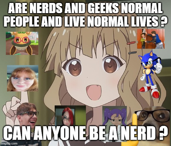 are nerds and geeks normal people ? | ARE NERDS AND GEEKS NORMAL PEOPLE AND LIVE NORMAL LIVES ? CAN ANYONE BE A NERD ? | image tagged in the person above me,nerds,geeks,questions,nerdy,he could be anyone of us | made w/ Imgflip meme maker