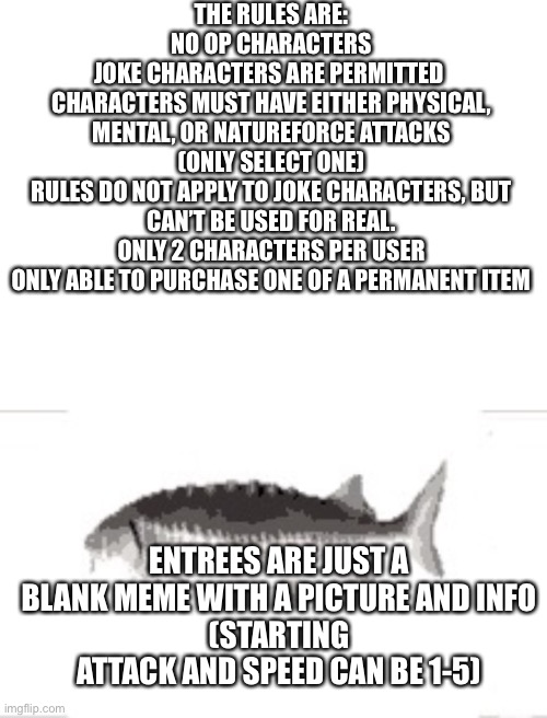 THE RULES ARE:
NO OP CHARACTERS
JOKE CHARACTERS ARE PERMITTED 
CHARACTERS MUST HAVE EITHER PHYSICAL, MENTAL, OR NATUREFORCE ATTACKS (ONLY SELECT ONE)
RULES DO NOT APPLY TO JOKE CHARACTERS, BUT CAN’T BE USED FOR REAL.
ONLY 2 CHARACTERS PER USER
ONLY ABLE TO PURCHASE ONE OF A PERMANENT ITEM; ENTREES ARE JUST A BLANK MEME WITH A PICTURE AND INFO
(STARTING ATTACK AND SPEED CAN BE 1-5) | made w/ Imgflip meme maker