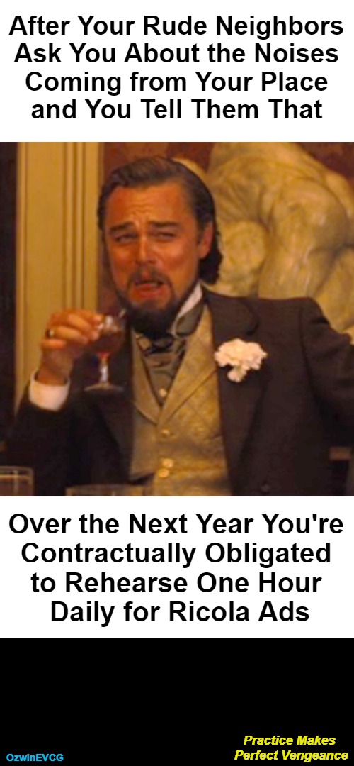 Practice Makes Perfect Vengeance | After Your Rude Neighbors 

Ask You About the Noises 

Coming from Your Place 

and You Tell Them That; Over the Next Year You're 

Contractually Obligated 

to Rehearse One Hour 

Daily for Ricola Ads; Practice Makes 

Perfect Vengeance; OzwinEVCG | image tagged in laughing,leo,annoying,neighbors,karma,revenge | made w/ Imgflip meme maker