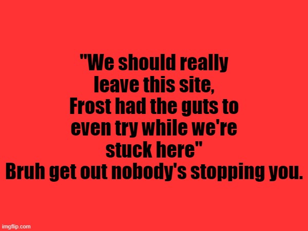 "We should really leave this site, Frost had the guts to even try while we're stuck here"
Bruh get out nobody's stopping you. | made w/ Imgflip meme maker