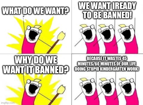 So true | WHAT DO WE WANT? WE WANT IREADY TO BE BANNED! BECAUSE IT WASTES 45 MINUTES/60 MINUTES OF OUR LIFE DOING STUPID KINDERGARTEN WORK! WHY DO WE WANT IT BANNED? | image tagged in memes,what do we want,school,ready | made w/ Imgflip meme maker