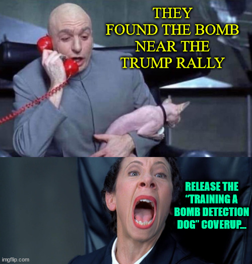 “Training a bomb detection dog” near Trump’s rally?  You have to be brain dead to buy that... | THEY FOUND THE BOMB NEAR THE TRUMP RALLY; RELEASE THE “TRAINING A BOMB DETECTION DOG” COVERUP... | image tagged in dr evil and frau,so many lies,to cover up their assassination attempts | made w/ Imgflip meme maker