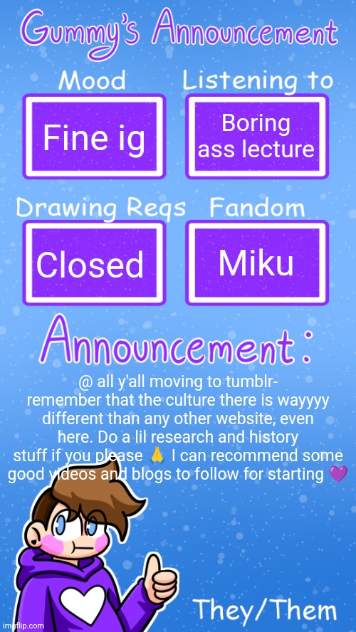 Just a lil advice :) | Fine ig; Boring ass lecture; Miku; Closed; @ all y'all moving to tumblr- remember that the culture there is wayyyy different than any other website, even here. Do a lil research and history stuff if you please 🙏 I can recommend some good videos and blogs to follow for starting 💜 | image tagged in gummy's announcement template version 4 | made w/ Imgflip meme maker