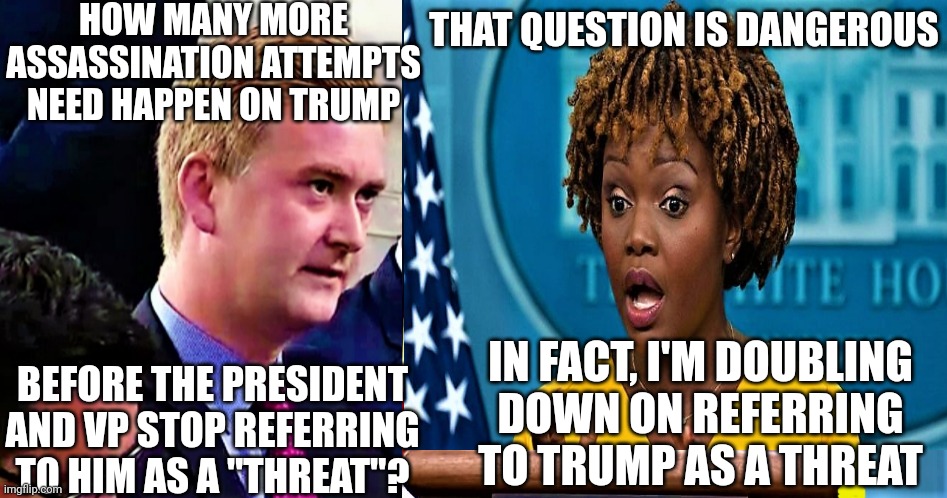 Complete insanity. The 2nd shooter and this admin are in alignment | HOW MANY MORE ASSASSINATION ATTEMPTS NEED HAPPEN ON TRUMP; THAT QUESTION IS DANGEROUS; IN FACT, I'M DOUBLING
DOWN ON REFERRING TO TRUMP AS A THREAT; BEFORE THE PRESIDENT AND VP STOP REFERRING TO HIM AS A "THREAT"? | image tagged in peter doocy questions press secretary about cocaine,democrats,trump,kamala harris | made w/ Imgflip meme maker