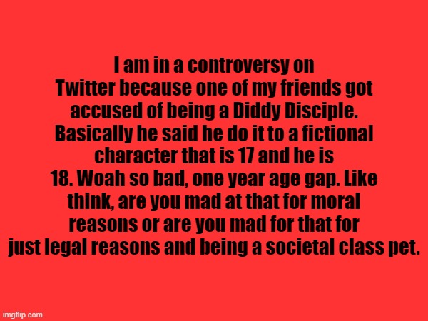 I am in a controversy on Twitter because one of my friends got accused of being a Diddy Disciple. Basically he said he do it to a fictional character that is 17 and he is 18. Woah so bad, one year age gap. Like think, are you mad at that for moral reasons or are you mad for that for just legal reasons and being a societal class pet. | made w/ Imgflip meme maker