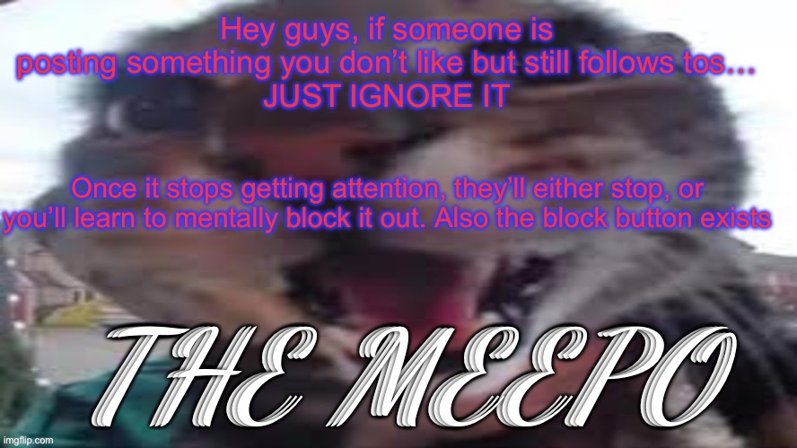 The Meepo | Hey guys, if someone is posting something you don’t like but still follows tos…
JUST IGNORE IT; Once it stops getting attention, they’ll either stop, or you’ll learn to mentally block it out. Also the block button exists | image tagged in the meepo | made w/ Imgflip meme maker