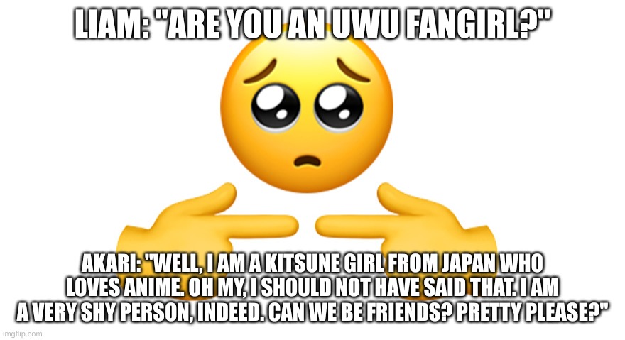why does Liam want to know if Akari is an UwU fangirl bruh that is very sussy | LIAM: "ARE YOU AN UWU FANGIRL?"; AKARI: "WELL, I AM A KITSUNE GIRL FROM JAPAN WHO LOVES ANIME. OH MY, I SHOULD NOT HAVE SAID THAT. I AM A VERY SHY PERSON, INDEED. CAN WE BE FRIENDS? PRETTY PLEASE?" | image tagged in shy emoji,sussy,this is very,sussy baka,but its very funny,isn't it | made w/ Imgflip meme maker