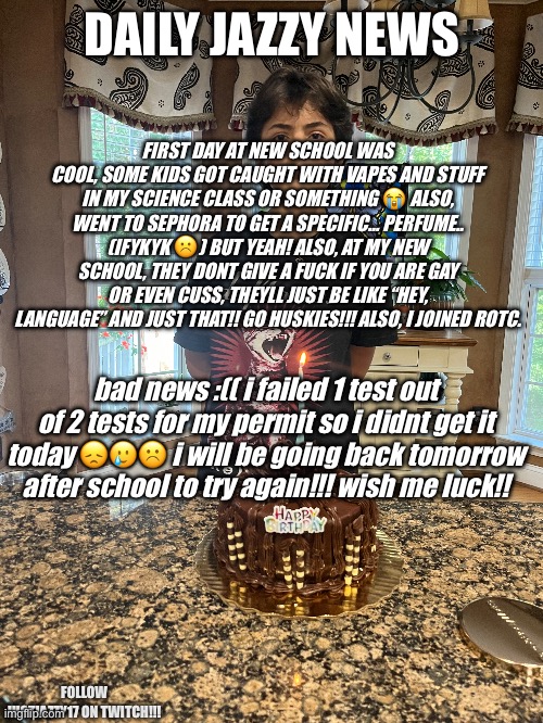 9/18/2024 | DAILY JAZZY NEWS; FIRST DAY AT NEW SCHOOL WAS COOL, SOME KIDS GOT CAUGHT WITH VAPES AND STUFF IN MY SCIENCE CLASS OR SOMETHING 😭 ALSO, WENT TO SEPHORA TO GET A SPECIFIC… PERFUME.. (IFYKYK ☹️) BUT YEAH! ALSO, AT MY NEW SCHOOL, THEY DONT GIVE A FUCK IF YOU ARE GAY OR EVEN CUSS, THEYLL JUST BE LIKE “HEY, LANGUAGE” AND JUST THAT!! GO HUSKIES!!! ALSO, I JOINED ROTC. bad news :(( i failed 1 test out of 2 tests for my permit so i didnt get it today 😞🥲☹️ i will be going back tomorrow after school to try again!!! wish me luck!! FOLLOW JUSTJAZZY17 ON TWITCH!!! | image tagged in lesbian,jazzy,justiceforjazzy,howard,daily jazzy news,justjazzy17 | made w/ Imgflip meme maker