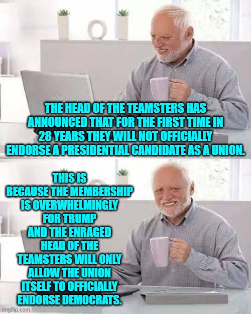 Yes, this is true. | THIS IS BECAUSE THE MEMBERSHIP IS OVERWHELMINGLY FOR TRUMP AND THE ENRAGED HEAD OF THE TEAMSTERS WILL ONLY ALLOW THE UNION ITSELF TO OFFICIALLY ENDORSE DEMOCRATS. THE HEAD OF THE TEAMSTERS HAS ANNOUNCED THAT FOR THE FIRST TIME IN 28 YEARS THEY WILL NOT OFFICIALLY ENDORSE A PRESIDENTIAL CANDIDATE AS A UNION. | image tagged in hide the pain harold | made w/ Imgflip meme maker