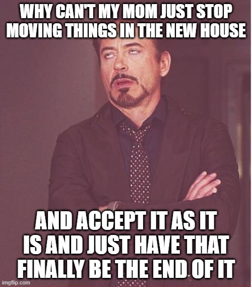 Frankly makes me wanna just shoot my brains out n go to hell at this point i'm sick to death of moving things around at home | WHY CAN'T MY MOM JUST STOP MOVING THINGS IN THE NEW HOUSE; AND ACCEPT IT AS IT IS AND JUST HAVE THAT FINALLY BE THE END OF IT | image tagged in memes,face you make robert downey jr,relatable,life sucks,dank,sick of it | made w/ Imgflip meme maker