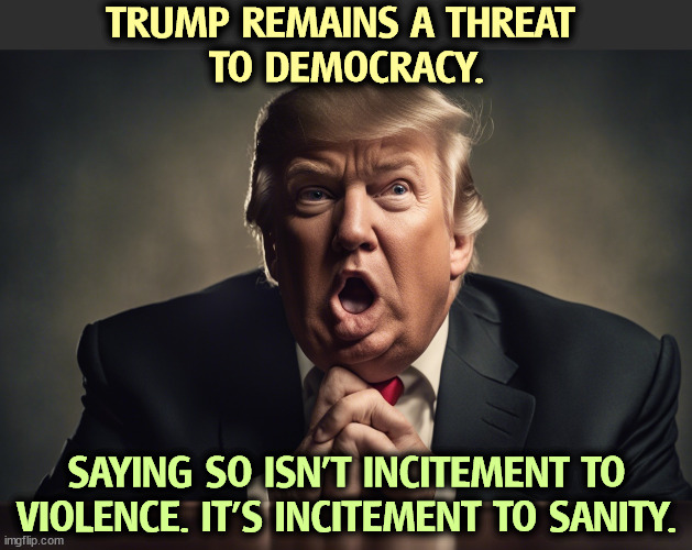 TRUMP REMAINS A THREAT 
TO DEMOCRACY. SAYING SO ISN'T INCITEMENT TO VIOLENCE. IT'S INCITEMENT TO SANITY. | image tagged in trump,threat,democracy,violence,sanity | made w/ Imgflip meme maker