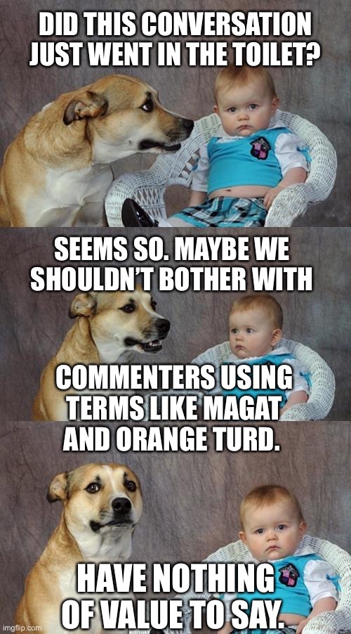 Dad Joke Dog Meme | DID THIS CONVERSATION JUST WENT IN THE TOILET? SEEMS SO. MAYBE WE SHOULDN’T BOTHER WITH; COMMENTERS USING TERMS LIKE MAGAT AND ORANGE TURD. HAVE NOTHING OF VALUE TO SAY. | image tagged in memes,dad joke dog | made w/ Imgflip meme maker
