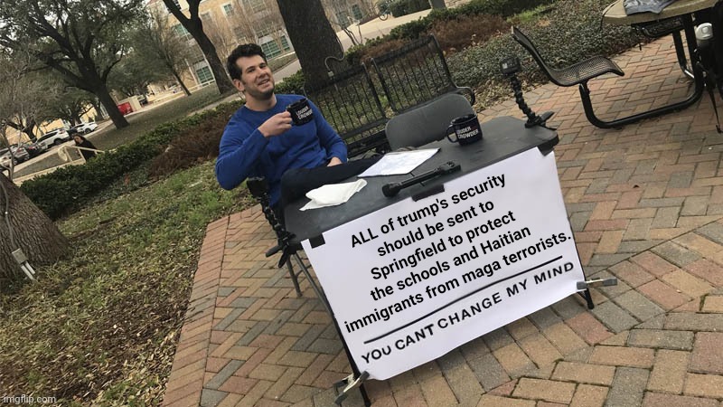 Yes, I am saying he shouldn't have any Secret Service protection at all. | ALL of trump's security
should be sent to Springfield to protect the schools and Haitian immigrants from maga terrorists. | image tagged in you can't change my mind,traitor trump,maga terrorists,cat ladies,haitians,school bomb threats | made w/ Imgflip meme maker