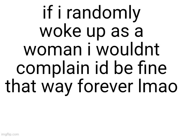 if i randomly woke up as a woman i wouldnt complain id be fine that way forever lmao; i like wearing maid outfits and collars so i mean nothing would change really (nobody saw that) | made w/ Imgflip meme maker