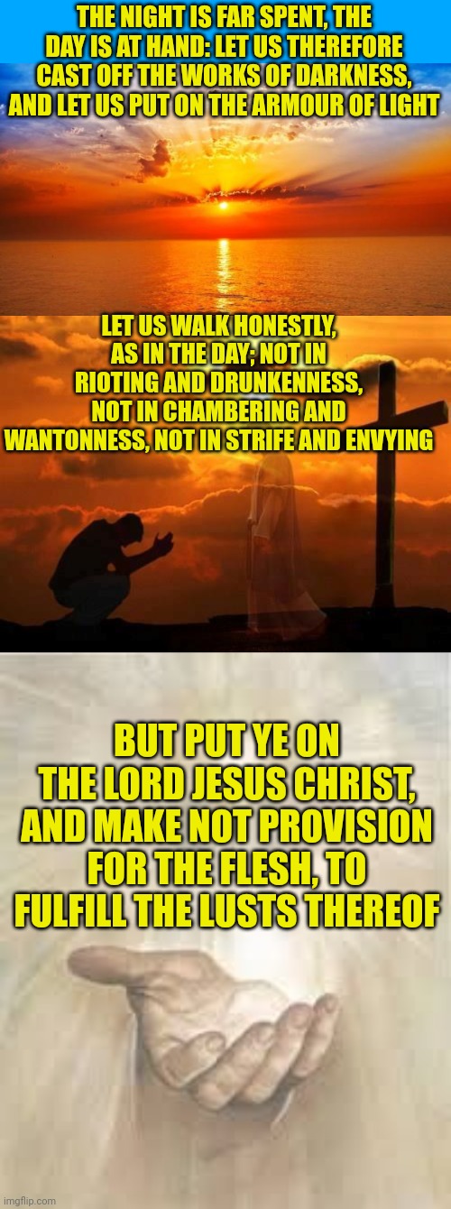 THE NIGHT IS FAR SPENT, THE DAY IS AT HAND: LET US THEREFORE CAST OFF THE WORKS OF DARKNESS, AND LET US PUT ON THE ARMOUR OF LIGHT; LET US WALK HONESTLY, AS IN THE DAY; NOT IN RIOTING AND DRUNKENNESS, NOT IN CHAMBERING AND WANTONNESS, NOT IN STRIFE AND ENVYING; BUT PUT YE ON THE LORD JESUS CHRIST, AND MAKE NOT PROVISION FOR THE FLESH, TO FULFILL THE LUSTS THEREOF | image tagged in sunrise,kneeling man,jesus beckoning | made w/ Imgflip meme maker