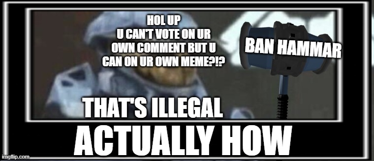 HOW (i am not a good editor and if you have gotten this far in the pages and reading this plz upvote. it was hard and I am sad + | HOL UP
U CAN'T VOTE ON UR
 OWN COMMENT BUT U 
CAN ON UR OWN MEME?!? BAN HAMMAR; THAT'S ILLEGAL; ACTUALLY HOW | image tagged in how,excuse me what the fuck,what the hell happened here | made w/ Imgflip meme maker