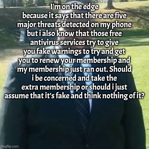 Copypastas time | I'm on the edge because it says that there are five major threats detected on my phone but i also know that those free antivirus services try to give you fake warnings to try and get you to renew your membership and my membership just ran out. Should i be concerned and take the extra membership or should i just assume that it's fake and think nothing of it? | image tagged in edp445 in a suit | made w/ Imgflip meme maker