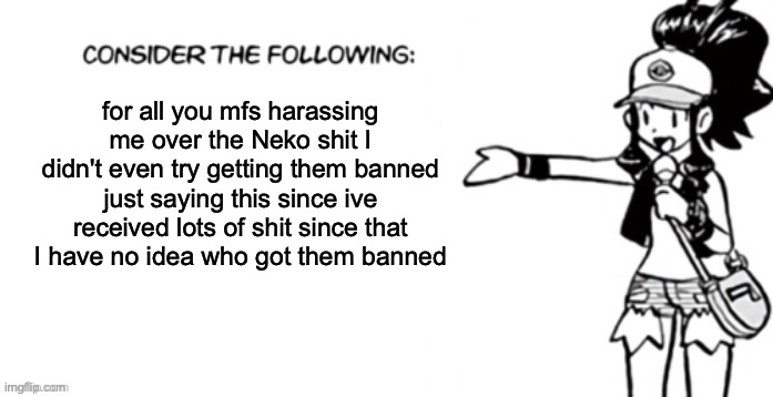 Consider the following pokespe | for all you mfs harassing me over the Neko shit I didn't even try getting them banned just saying this since ive received lots of shit since that
I have no idea who got them banned | image tagged in consider the following pokespe | made w/ Imgflip meme maker