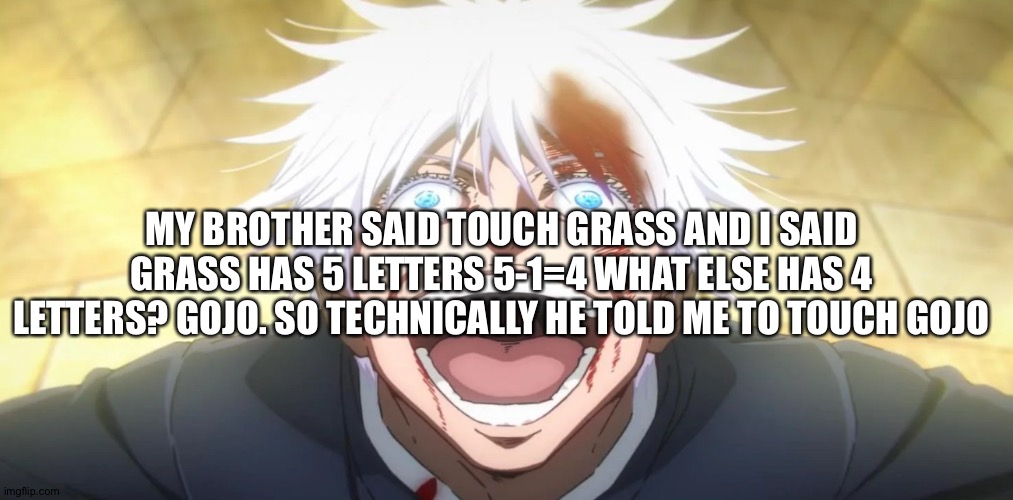 Gojo grass | MY BROTHER SAID TOUCH GRASS AND I SAID GRASS HAS 5 LETTERS 5-1=4 WHAT ELSE HAS 4 LETTERS? GOJO. SO TECHNICALLY HE TOLD ME TO TOUCH GOJO | image tagged in gojo insane | made w/ Imgflip meme maker