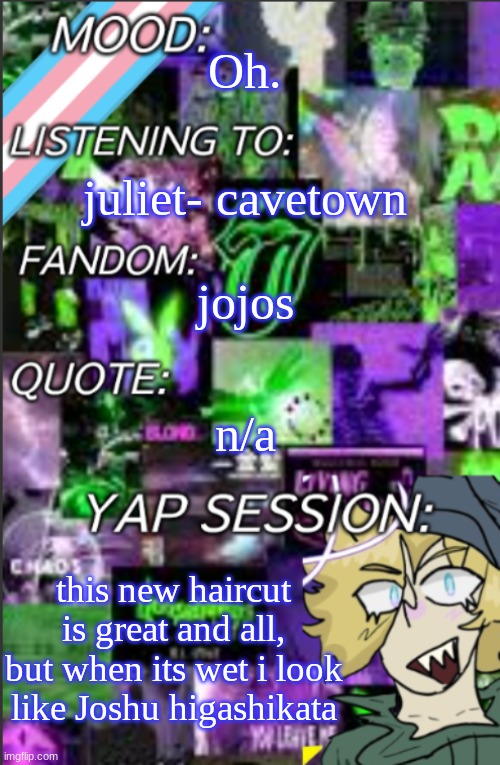 I'll show in comments cus I doubt y'all know who I'm talking ab | Oh. juliet- cavetown; jojos; n/a; this new haircut is great and all, but when its wet i look like Joshu higashikata | image tagged in i was probably too lazy to add a title | made w/ Imgflip meme maker