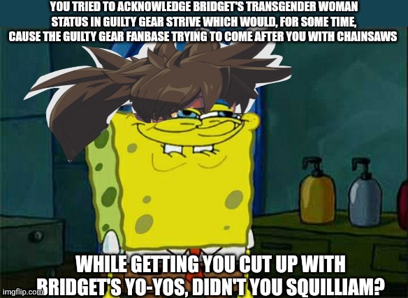 Don't You Squidward | YOU TRIED TO ACKNOWLEDGE BRIDGET'S TRANSGENDER WOMAN STATUS IN GUILTY GEAR STRIVE WHICH WOULD, FOR SOME TIME, CAUSE THE GUILTY GEAR FANBASE TRYING TO COME AFTER YOU WITH CHAINSAWS; WHILE GETTING YOU CUT UP WITH BRIDGET'S YO-YOS, DIDN'T YOU SQUILLIAM? | image tagged in memes,don't you squidward,guilty gear,chainsaw | made w/ Imgflip meme maker