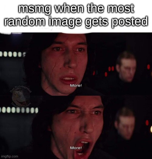 real | msmg when the most random image gets posted | image tagged in kylo ren more,more | made w/ Imgflip meme maker