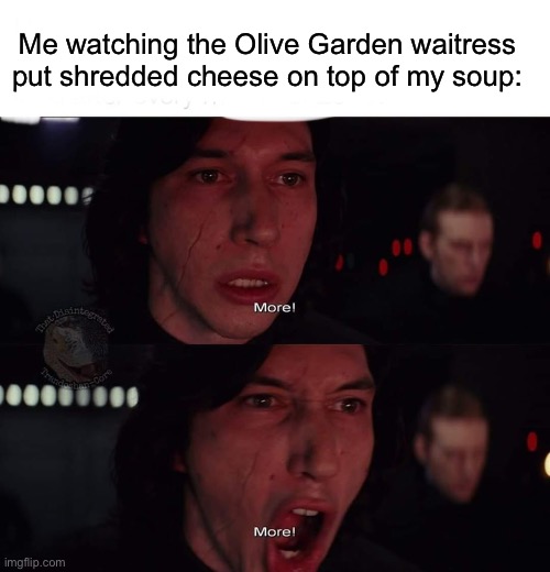 Kylo Ren more | Me watching the Olive Garden waitress put shredded cheese on top of my soup: | image tagged in kylo ren more | made w/ Imgflip meme maker