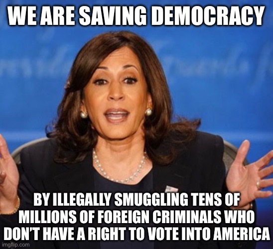 Kamala Harris | WE ARE SAVING DEMOCRACY; BY ILLEGALLY SMUGGLING TENS OF MILLIONS OF FOREIGN CRIMINALS WHO DON’T HAVE A RIGHT TO VOTE INTO AMERICA | image tagged in kamala harris,donald trump,liberal logic,liberal hypocrisy,illegal immigration | made w/ Imgflip meme maker