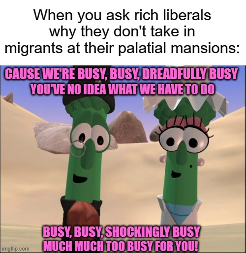 When you ask rich liberals why they don't take in migrants at their palatial mansions:; CAUSE WE'RE BUSY, BUSY, DREADFULLY BUSY; YOU'VE NO IDEA WHAT WE HAVE TO DO; BUSY, BUSY, SHOCKINGLY BUSY; MUCH MUCH TOO BUSY FOR YOU! | image tagged in memes,liberals,immigration,rich people,veggietales,migrants | made w/ Imgflip meme maker