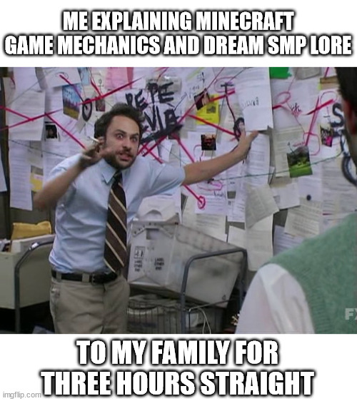 funny block game go brr | ME EXPLAINING MINECRAFT GAME MECHANICS AND DREAM SMP LORE; TO MY FAMILY FOR
THREE HOURS STRAIGHT | image tagged in charlie conspiracy always sunny in philidelphia,minecraft,dream smp,hyperfixations | made w/ Imgflip meme maker