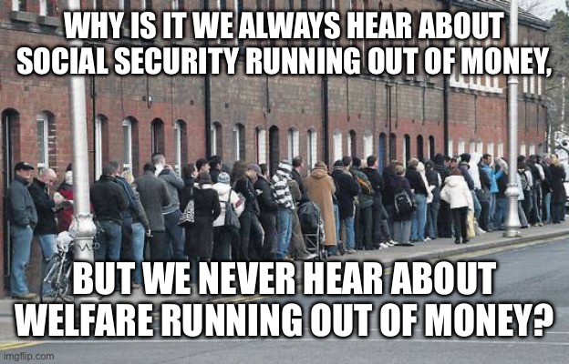 Things that make you go hmmm??!!?! | WHY IS IT WE ALWAYS HEAR ABOUT SOCIAL SECURITY RUNNING OUT OF MONEY, BUT WE NEVER HEAR ABOUT WELFARE RUNNING OUT OF MONEY? | image tagged in welfare line | made w/ Imgflip meme maker