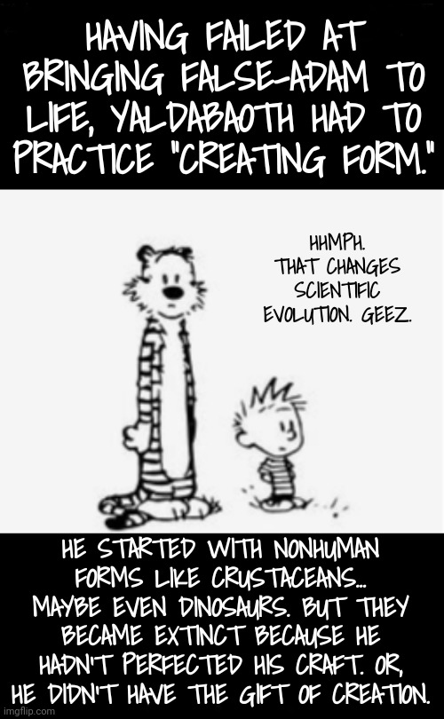 Wait, So You're Saying Fossils Are What? | HAVING FAILED AT BRINGING FALSE-ADAM TO LIFE, YALDABAOTH HAD TO PRACTICE "CREATING FORM."; HHMPH. THAT CHANGES SCIENTIFIC EVOLUTION. GEEZ. HE STARTED WITH NONHUMAN FORMS LIKE CRUSTACEANS... MAYBE EVEN DINOSAURS. BUT THEY BECAME EXTINCT BECAUSE HE HADN'T PERFECTED HIS CRAFT. OR, HE DIDN'T HAVE THE GIFT OF CREATION. | image tagged in something to think about,gnosticism,blossomraveneski | made w/ Imgflip meme maker