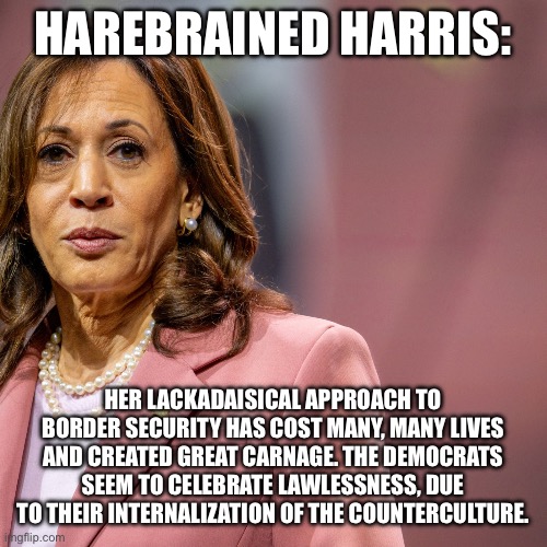 HAREBRAINED HARRIS:; HER LACKADAISICAL APPROACH TO BORDER SECURITY HAS COST MANY, MANY LIVES AND CREATED GREAT CARNAGE. THE DEMOCRATS SEEM TO CELEBRATE LAWLESSNESS, DUE TO THEIR INTERNALIZATION OF THE COUNTERCULTURE. | image tagged in presidential election,election,kamala harris,maga | made w/ Imgflip meme maker