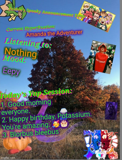 :3 | Amanda the Adventurer; Nothing; Eepy; 1. Good morning everyone. 
2. Happy birthday, Potassium. You're amazing. 🥳🎂
3. Blorbus bleebus | image tagged in jaiden's spooky season temp 2024 | made w/ Imgflip meme maker