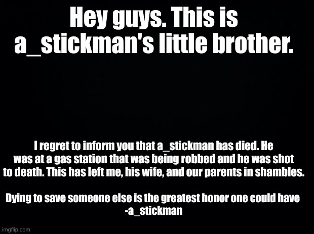 Black background | Hey guys. This is a_stickman's little brother. I regret to inform you that a_stickman has died. He was at a gas station that was being robbed and he was shot to death. This has left me, his wife, and our parents in shambles. Dying to save someone else is the greatest honor one could have 
-a_stickman | image tagged in black background | made w/ Imgflip meme maker