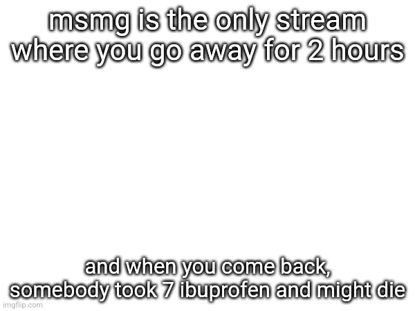 msmg is the only stream where you go away for 2 hours; and when you come back, somebody took 7 ibuprofen and might die | made w/ Imgflip meme maker