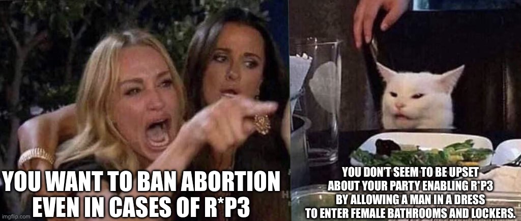 woman yelling at cat | YOU WANT TO BAN ABORTION EVEN IN CASES OF R*P3; YOU DON’T SEEM TO BE UPSET ABOUT YOUR PARTY ENABLING R*P3 BY ALLOWING A MAN IN A DRESS TO ENTER FEMALE BATHROOMS AND LOCKERS. | image tagged in woman yelling at cat | made w/ Imgflip meme maker