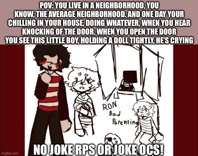 !TW: Abuse, Child abuse, and possible death! BAD PARENTING RPPL | POV: YOU LIVE IN A NEIGHBORHOOD, YOU KNOW, THE AVERAGE NEIGHBORHOOD. AND ONE DAY YOUR CHILLING IN YOUR HOUSE, DOING WHATEVER, WHEN YOU HEAR KNOCKING OF THE DOOR. WHEN YOU OPEN THE DOOR YOU SEE THIS LITTLE BOY, HOLDING A DOLL TIGHTLY, HE’S CRYING; NO JOKE RPS OR JOKE OCS! | image tagged in ok | made w/ Imgflip meme maker