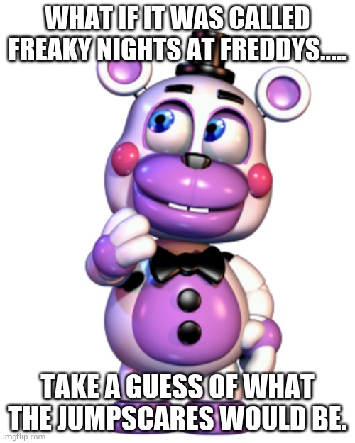 hear me out | WHAT IF IT WAS CALLED FREAKY NIGHTS AT FREDDYS..... TAKE A GUESS OF WHAT THE JUMPSCARES WOULD BE. | image tagged in helpy thinking | made w/ Imgflip meme maker