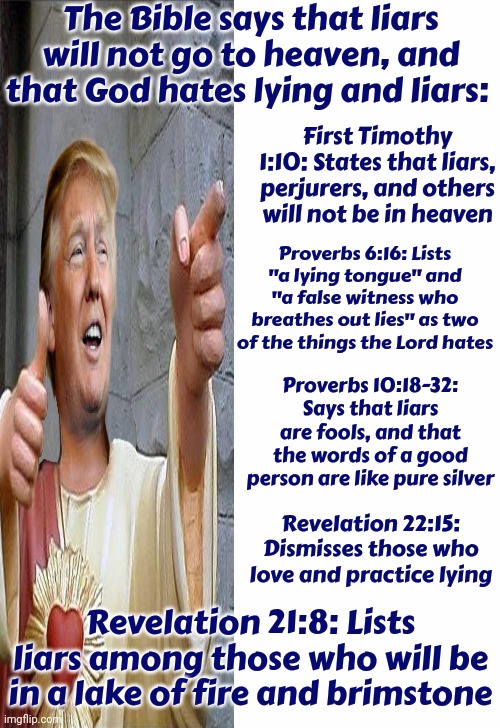 Trump Proudly Admits He's A Liar | The Bible says that liars will not go to heaven, and that God hates lying and liars:; First Timothy 1:10: States that liars, perjurers, and others will not be in heaven; Proverbs 6:16: Lists "a lying tongue" and "a false witness who breathes out lies" as two of the things the Lord hates; Proverbs 10:18-32: Says that liars are fools, and that the words of a good person are like pure silver; Revelation 22:15: Dismisses those who love and practice lying; Revelation 21:8: Lists liars among those who will be in a lake of fire and brimstone | image tagged in jesus watcha doin,trump lies,donald trump is a convicted rapist,liar,rapist,memes | made w/ Imgflip meme maker