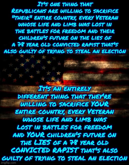 Republicans Know Dictators Never, EVER, Let You Keep Your Religion, Right?  Surely They Know That, Right?  Right?  RIGHT? | It's one thing that Republicans are willing to sacrifice "their" entire country, every Veteran whose life and limb was lost in the battles for freedom and their children's future on the lies of a 78 year old convicted rapist that's also guilty of trying to steal an election; It's an entirely different thing that they're willing to sacrifice YOUR entire country, every Veteran whose life and limb was lost in battles for freedom and YOUR children's future on the LIES of a 78 year old CONVICTED RAPIST that's also guilty of trying to steal an election | image tagged in usa flag,donald trump is a convicted rapist,lock him up,rapist,liar,memes | made w/ Imgflip meme maker