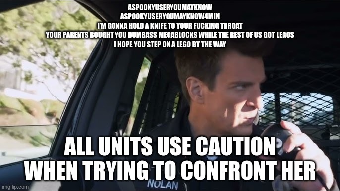 lapd the rookie police officer | ASPOOKYUSERYOUMAYKNOW
ASPOOKYUSERYOUMAYKNOW4MIN
I’M GONNA HOLD A KNIFE TO YOUR FUCKING THROAT
YOUR PARENTS BOUGHT YOU DUMBASS MEGABLOCKS WHILE THE REST OF US GOT LEGOS
I HOPE YOU STEP ON A LEGO BY THE WAY; ALL UNITS USE CAUTION WHEN TRYING TO CONFRONT HER | image tagged in lapd the rookie police officer | made w/ Imgflip meme maker