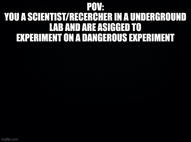 (Basic Rules) Surroundings image in comments. | POV:
YOU A SCIENTIST/RECERCHER IN A UNDERGROUND LAB AND ARE ASIGGED TO EXPERIMENT ON A DANGEROUS EXPERIMENT | image tagged in black background | made w/ Imgflip meme maker