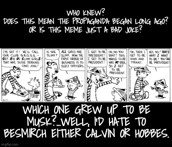 Prophetic or Propaganda? | WHO KNEW?
DOES THIS MEAN THE PROPAGANDA BEGAN LONG AGO?
OR IS THIS MEME JUST A BAD JOKE? WHICH ONE GREW UP TO BE MUSK?...WELL, I'D HATE TO BESMIRCH EITHER CALVIN OR HOBBES. | image tagged in calvin and hobbes,musk,trump,propaganda,prophecy,dnc | made w/ Imgflip meme maker