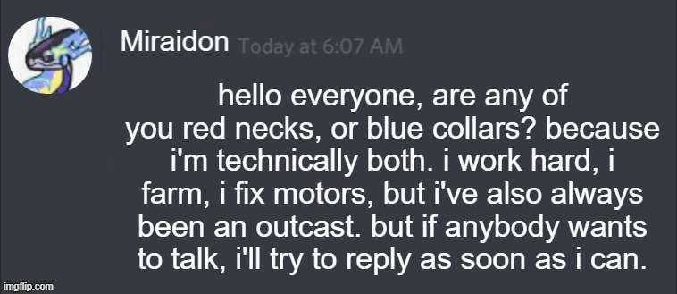 miraidon wants to comfort y'all | hello everyone, are any of you red necks, or blue collars? because i'm technically both. i work hard, i farm, i fix motors, but i've also always been an outcast. but if anybody wants to talk, i'll try to reply as soon as i can. | image tagged in blank miraidon message | made w/ Imgflip meme maker