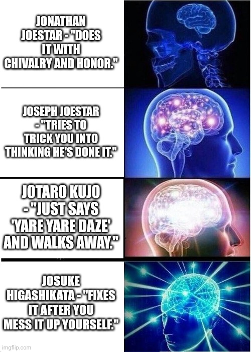 The jojo when you ask them to do your homework | JONATHAN JOESTAR - "DOES IT WITH CHIVALRY AND HONOR."; JOSEPH JOESTAR - "TRIES TO TRICK YOU INTO THINKING HE'S DONE IT."; JOTARO KUJO - "JUST SAYS 'YARE YARE DAZE' AND WALKS AWAY."; JOSUKE HIGASHIKATA - "FIXES IT AFTER YOU MESS IT UP YOURSELF." | image tagged in memes,expanding brain | made w/ Imgflip meme maker