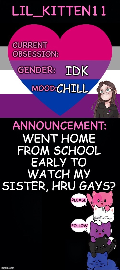 Lil_kitten11's announcement temp | IDK; CHILL; WENT HOME FROM SCHOOL EARLY TO WATCH MY SISTER, HRU GAYS? | image tagged in lil_kitten11's announcement temp | made w/ Imgflip meme maker