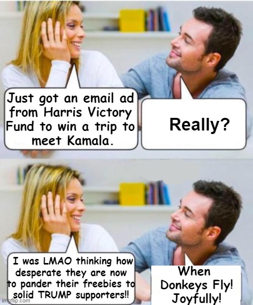 "Desperate times call for desperate measures" | Just got an email ad 
from Harris Victory 
Fund to win a trip to 
meet Kamala. Really? I was LMAO thinking how
desperate they are now 
to pander their freebies to 
solid TRUMP supporters!! When 
Donkeys Fly!
Joyfully! | image tagged in kamala harris,clown world,desperate,trump supporters,when pigs fly,political humor | made w/ Imgflip meme maker