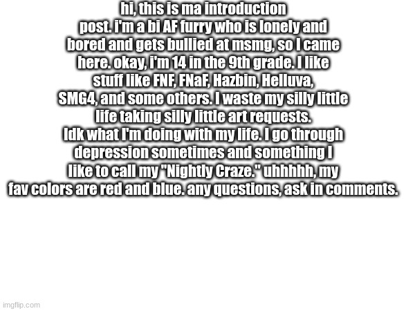 hoi, dis is ma intwoduckton (spelled wrong because why not?) | hi, this is ma introduction post. i'm a bi AF furry who is lonely and bored and gets bullied at msmg, so I came here. okay, i'm 14 in the 9th grade. I like stuff like FNF, FNaF, Hazbin, Helluva, SMG4, and some others. I waste my silly little life taking silly little art requests. Idk what I'm doing with my life. I go through depression sometimes and something I like to call my "Nightly Craze." uhhhhh, my fav colors are red and blue. any questions, ask in comments. | made w/ Imgflip meme maker