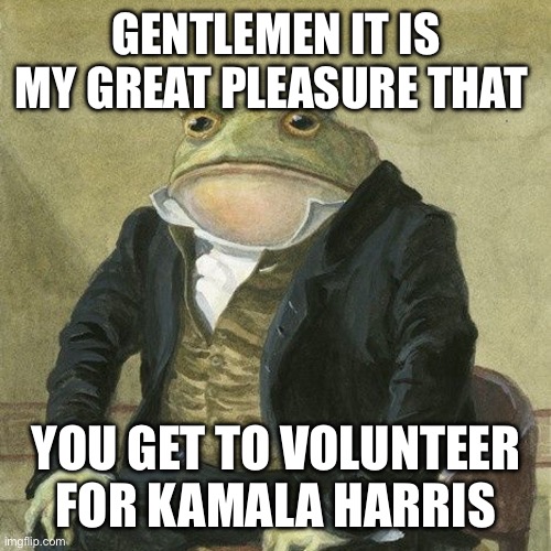 Gentlemen, it is with great pleasure to inform you that | GENTLEMEN IT IS MY GREAT PLEASURE THAT; YOU GET TO VOLUNTEER FOR KAMALA HARRIS | image tagged in gentlemen it is with great pleasure to inform you that | made w/ Imgflip meme maker